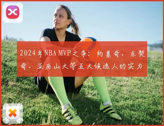 2024年NBA MVP之争：约基奇、东契奇、亚历山大等五大候选人的实力与前景深度解析