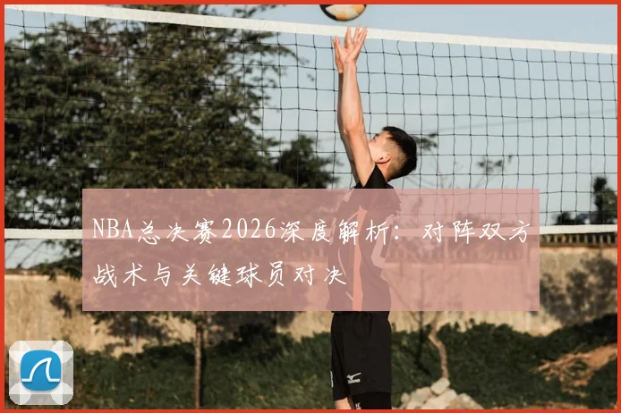 NBA总决赛2026深度解析：对阵双方战术与关键球员对决