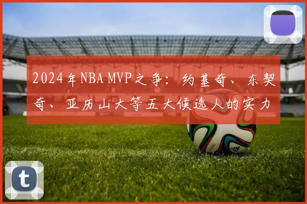 2024年NBA MVP之争：约基奇、东契奇、亚历山大等五大候选人的实力与前景深度解析