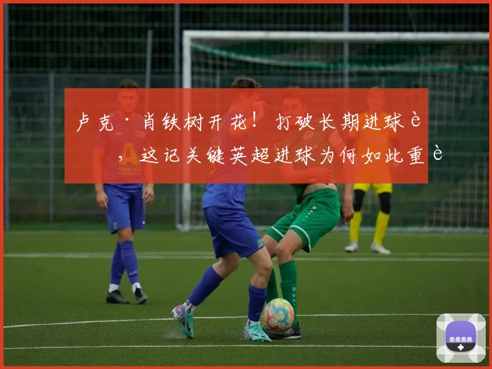 卢克·肖铁树开花！打破长期进球荒，这记关键英超进球为何如此重要？
