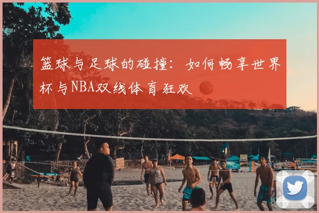 篮球与足球的碰撞：如何畅享世界杯与NBA双线体育狂欢