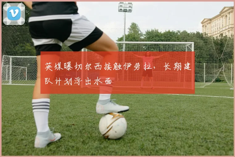 英媒曝切尔西接触伊劳拉，长期建队计划浮出水面