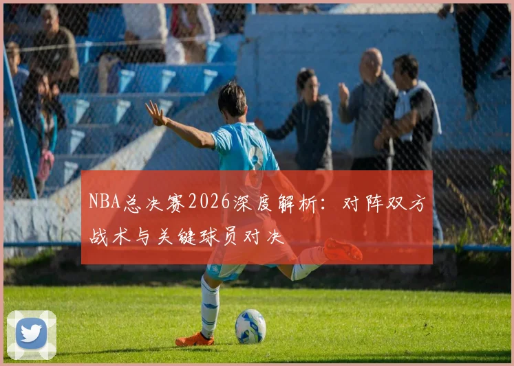 NBA总决赛2026深度解析：对阵双方战术与关键球员对决