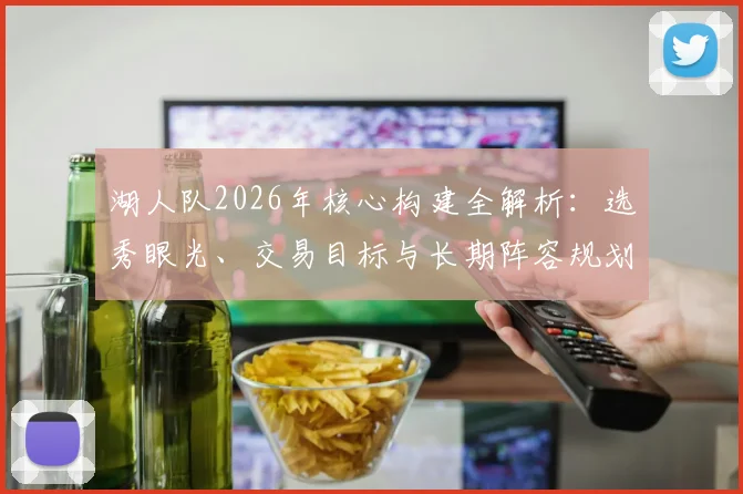 湖人队2026年核心构建全解析：选秀眼光、交易目标与长期阵容规划