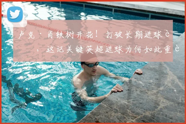 卢克·肖铁树开花！打破长期进球荒，这记关键英超进球为何如此重要？